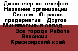 Диспетчер на телефон › Название организации ­ Септем › Отрасль предприятия ­ Другое › Минимальный оклад ­ 23 000 - Все города Работа » Вакансии   . Красноярский край